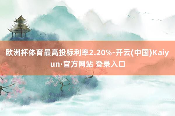 欧洲杯体育最高投标利率2.20%-开云(中国)Kaiyun·官方网站 登录入口