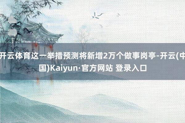 开云体育这一举措预测将新增2万个做事岗亭-开云(中国)Kaiyun·官方网站 登录入口