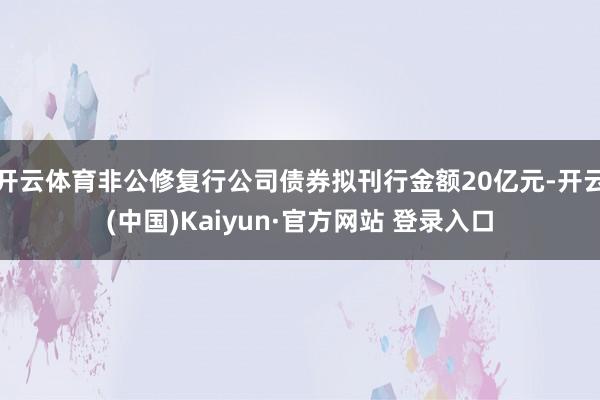 开云体育非公修复行公司债券拟刊行金额20亿元-开云(中国)Kaiyun·官方网站 登录入口