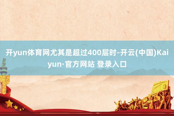 开yun体育网尤其是超过400层时-开云(中国)Kaiyun·官方网站 登录入口