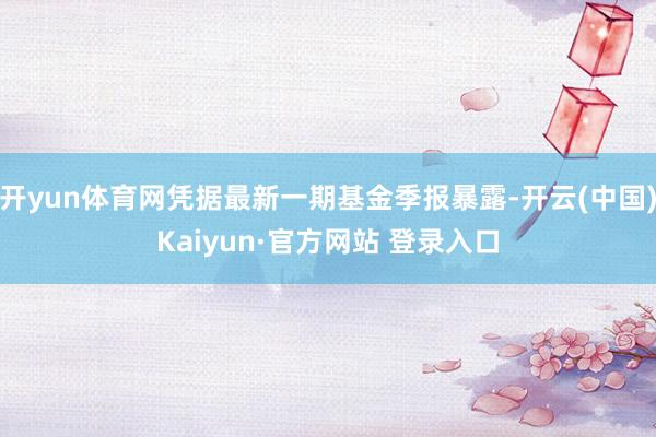 开yun体育网凭据最新一期基金季报暴露-开云(中国)Kaiyun·官方网站 登录入口