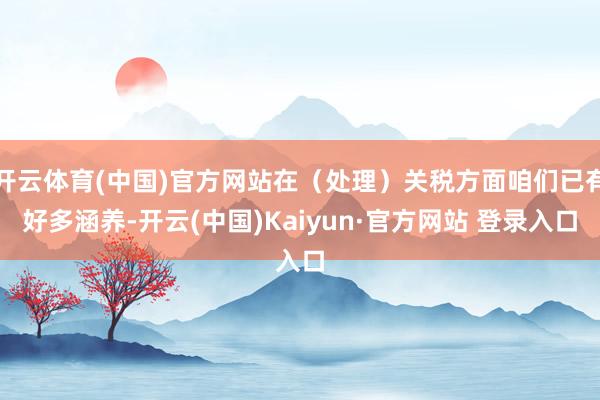 开云体育(中国)官方网站在（处理）关税方面咱们已有好多涵养-开云(中国)Kaiyun·官方网站 登录入口