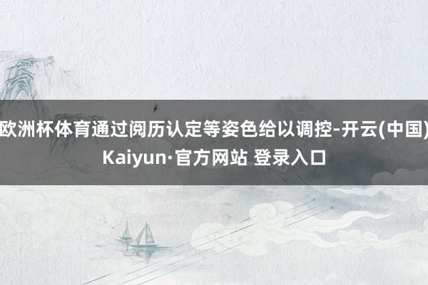 欧洲杯体育通过阅历认定等姿色给以调控-开云(中国)Kaiyun·官方网站 登录入口