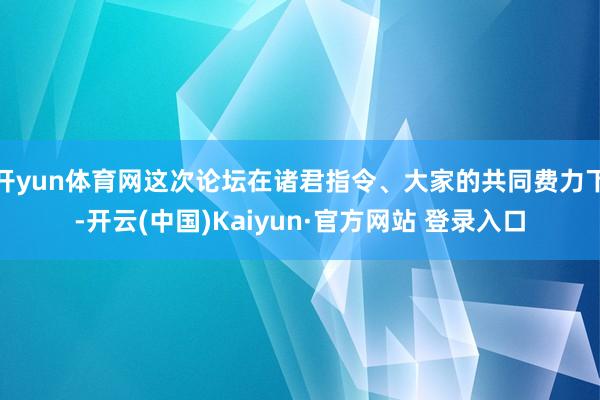 开yun体育网这次论坛在诸君指令、大家的共同费力下-开云(中国)Kaiyun·官方网站 登录入口